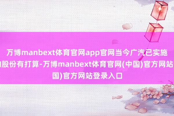 万博manbext体育官网app官网当今广汽已实施初次回购股份有打算-万博manbext体育官网(中国)官方网站登录入口