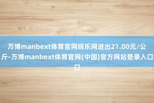万博manbext体育官网娱乐网进出21.00元/公斤-万博manbext体育官网(中国)官方网站登录入口