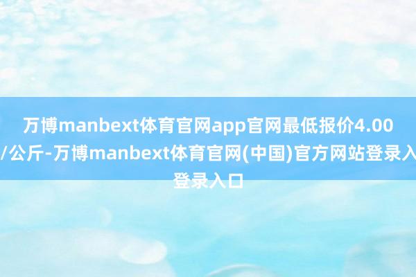 万博manbext体育官网app官网最低报价4.00元/公斤-万博manbext体育官网(中国)官方网站登录入口