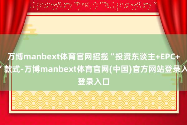 万博manbext体育官网招揽“投资东谈主+EPC+O”款式-万博manbext体育官网(中国)官方网站登录入口