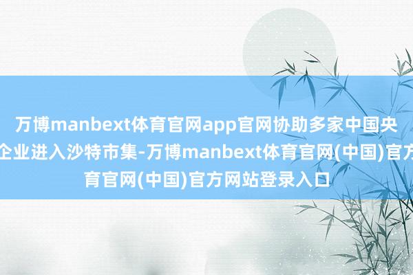 万博manbext体育官网app官网协助多家中国央企及行业领军企业进入沙特市集-万博manbext体育官网(中国)官方网站登录入口