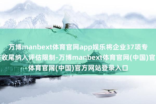 万博manbext体育官网app娱乐将企业37项专利、产学研合作收尾纳入评估限制-万博manbext体育官网(中国)官方网站登录入口