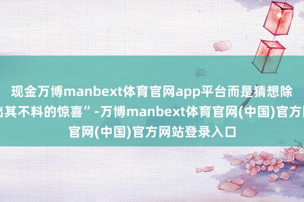 现金万博manbext体育官网app平台而是猜想除外的蔼然和出其不料的惊喜”-万博manbext体育官网(中国)官方网站登录入口