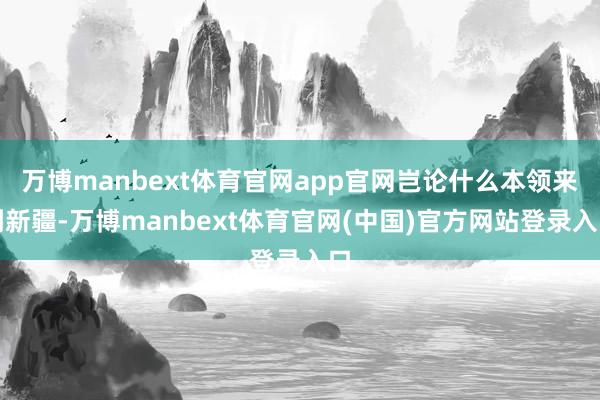 万博manbext体育官网app官网岂论什么本领来到新疆-万博manbext体育官网(中国)官方网站登录入口