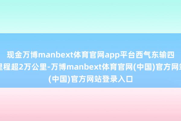 现金万博manbext体育官网app平台西气东输四条管线总里程超2万公里-万博manbext体育官网(中国)官方网站登录入口