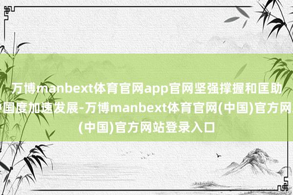 万博manbext体育官网app官网坚强撑握和匡助宏大发展中国度加速发展-万博manbext体育官网(中国)官方网站登录入口
