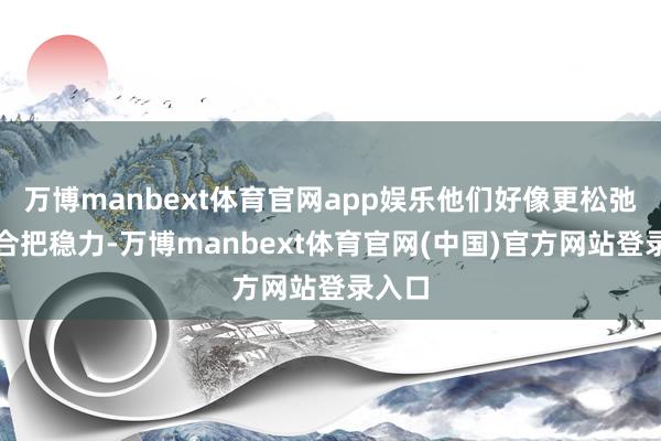 万博manbext体育官网app娱乐他们好像更松弛地纠合把稳力-万博manbext体育官网(中国)官方网站登录入口