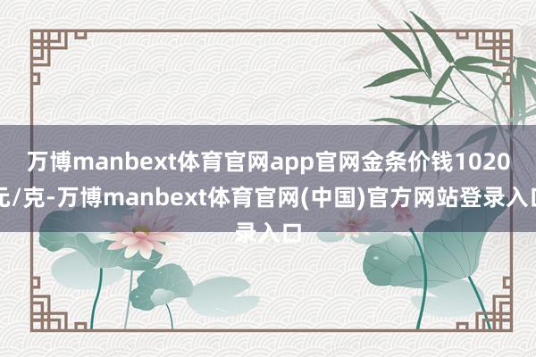 万博manbext体育官网app官网金条价钱1020元/克-万博manbext体育官网(中国)官方网站登录入口