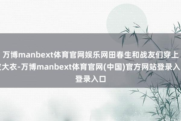 万博manbext体育官网娱乐网田春生和战友们穿上皮大衣-万博manbext体育官网(中国)官方网站登录入口