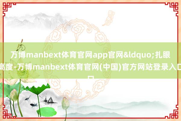 万博manbext体育官网app官网&ldquo;扎眼高度-万博manbext体育官网(中国)官方网站登录入口