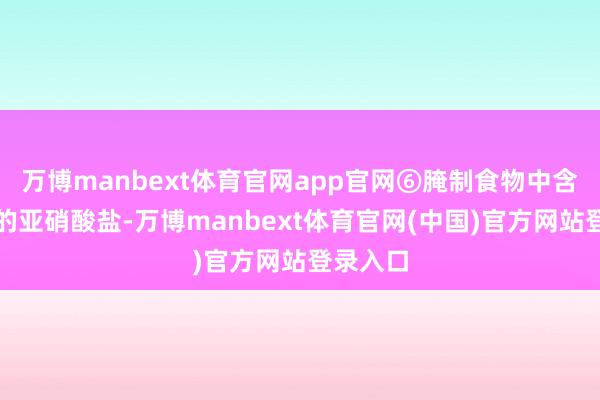 万博manbext体育官网app官网⑥腌制食物中含有好多的亚硝酸盐-万博manbext体育官网(中国)官方网站登录入口
