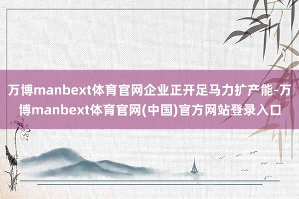 万博manbext体育官网企业正开足马力扩产能-万博manbext体育官网(中国)官方网站登录入口