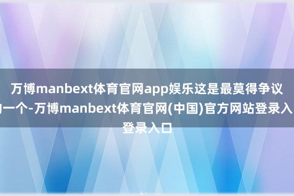 万博manbext体育官网app娱乐这是最莫得争议的一个-万博manbext体育官网(中国)官方网站登录入口