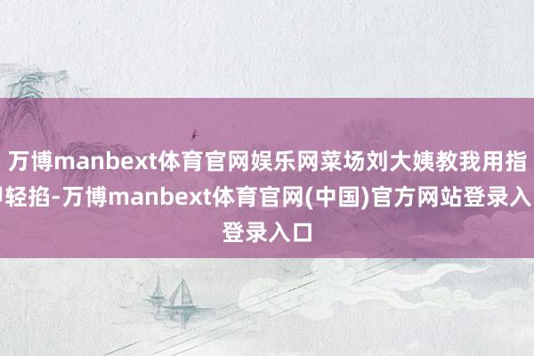 万博manbext体育官网娱乐网菜场刘大姨教我用指甲轻掐-万博manbext体育官网(中国)官方网站登录入口