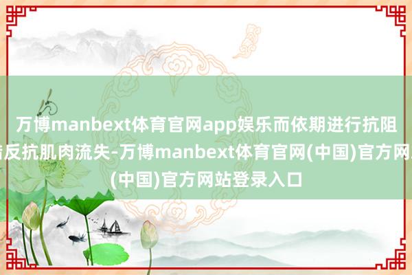 万博manbext体育官网app娱乐而依期进行抗阻力检修不错反抗肌肉流失-万博manbext体育官网(中国)官方网站登录入口