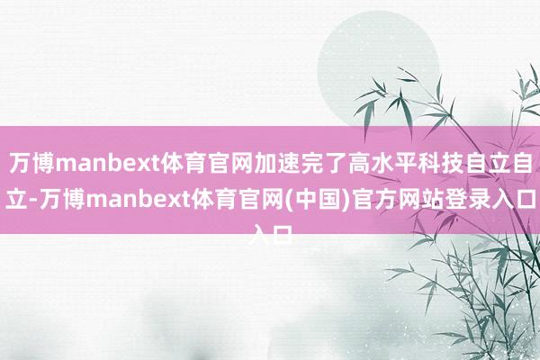 万博manbext体育官网加速完了高水平科技自立自立-万博manbext体育官网(中国)官方网站登录入口