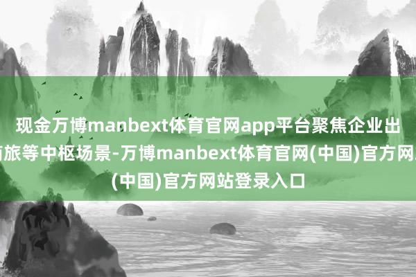 现金万博manbext体育官网app平台聚焦企业出海、跨境商旅等中枢场景-万博manbext体育官网(中国)官方网站登录入口