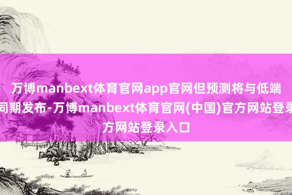万博manbext体育官网app官网但预测将与低端机型同期发布-万博manbext体育官网(中国)官方网站登录入口