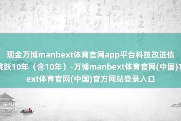 现金万博manbext体育官网app平台科技改进债券的最遥远限不跳跃10年（含10年）-万博manbext体育官网(中国)官方网站登录入口