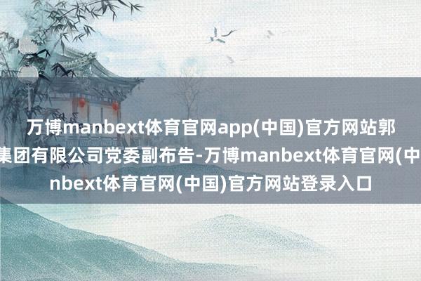 万博manbext体育官网app(中国)官方网站郭浩同道任省引江济淮集团有限公司党委副布告-万博manbext体育官网(中国)官方网站登录入口