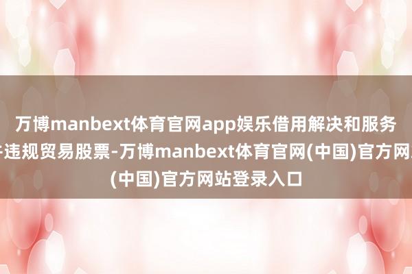 万博manbext体育官网app娱乐借用解决和服务对象钱款并违规贸易股票-万博manbext体育官网(中国)官方网站登录入口