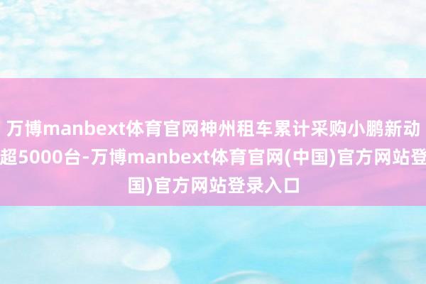 万博manbext体育官网神州租车累计采购小鹏新动力车已超5000台-万博manbext体育官网(中国)官方网站登录入口
