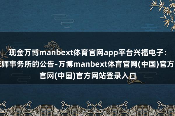 现金万博manbext体育官网app平台兴福电子:对于聘用管帐师事务所的公告-万博manbext体育官网(中国)官方网站登录入口