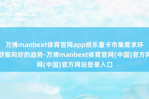 万博manbext体育官网app娱乐重卡市集需求环比也呈现出舒服向好的趋势-万博manbext体育官网(中国)官方网站登录入口