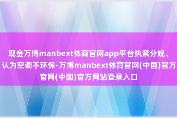 现金万博manbext体育官网app平台执紧分娩、入口等于了;认为空调不环保-万博manbext体育官网(中国)官方网站登录入口