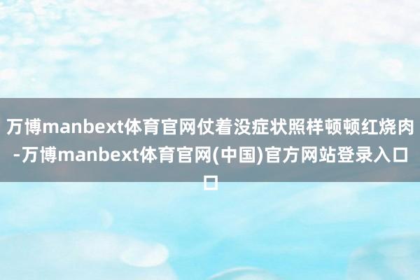 万博manbext体育官网仗着没症状照样顿顿红烧肉-万博manbext体育官网(中国)官方网站登录入口