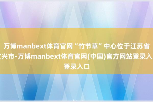 万博manbext体育官网“竹节草”中心位于江苏省宜兴市-万博manbext体育官网(中国)官方网站登录入口