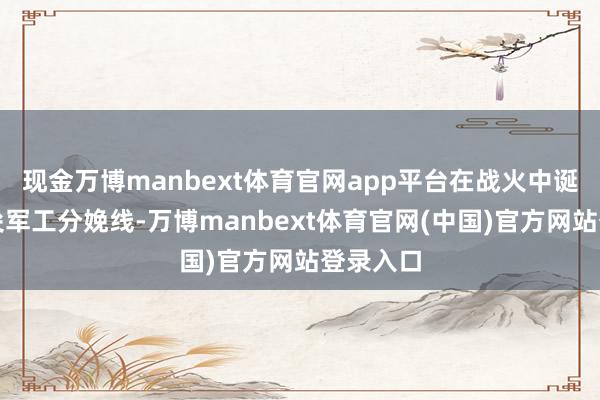 现金万博manbext体育官网app平台在战火中诞生高精尖军工分娩线-万博manbext体育官网(中国)官方网站登录入口