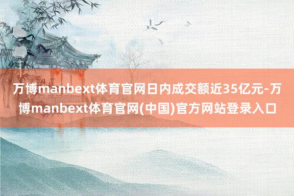 万博manbext体育官网日内成交额近35亿元-万博manbext体育官网(中国)官方网站登录入口