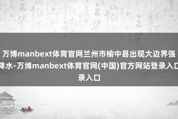 万博manbext体育官网兰州市榆中县出现大边界强降水-万博manbext体育官网(中国)官方网站登录入口