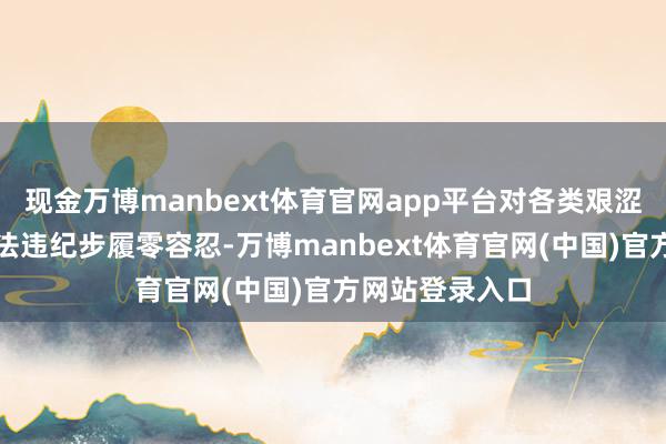 现金万博manbext体育官网app平台对各类艰涩阛阓治安的非法违纪步履零容忍-万博manbext体育官网(中国)官方网站登录入口