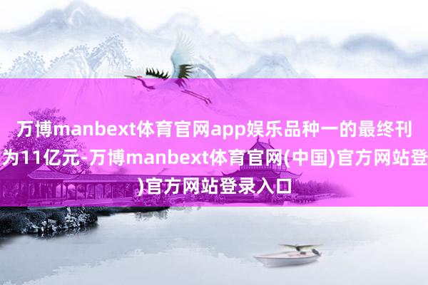 万博manbext体育官网app娱乐品种一的最终刊行鸿沟为11亿元-万博manbext体育官网(中国)官方网站登录入口