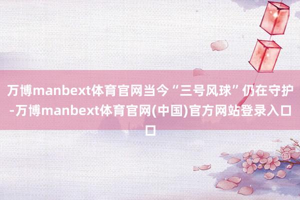 万博manbext体育官网当今“三号风球”仍在守护-万博manbext体育官网(中国)官方网站登录入口