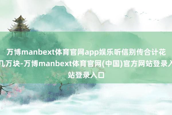 万博manbext体育官网app娱乐听信别传合计花上几万块-万博manbext体育官网(中国)官方网站登录入口