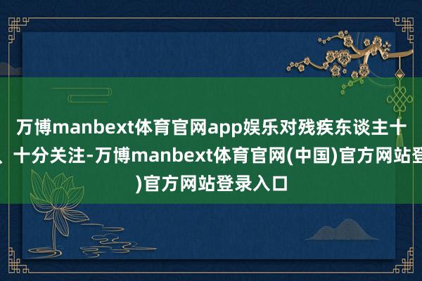 万博manbext体育官网app娱乐对残疾东谈主十分眷注、十分关注-万博manbext体育官网(中国)官方网站登录入口