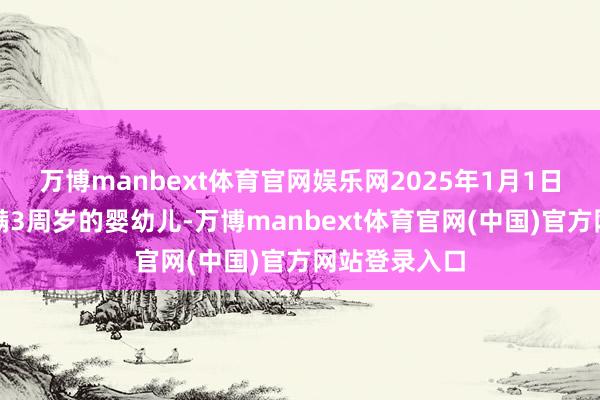 万博manbext体育官网娱乐网2025年1月1日前出身且未满3周岁的婴幼儿-万博manbext体育官网(中国)官方网站登录入口