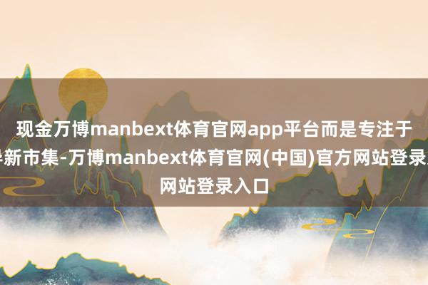 现金万博manbext体育官网app平台而是专注于开导新市集-万博manbext体育官网(中国)官方网站登录入口