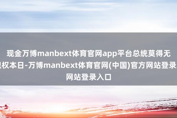 现金万博manbext体育官网app平台　　总统莫得无尽职权　　本日-万博manbext体育官网(中国)官方网站登录入口