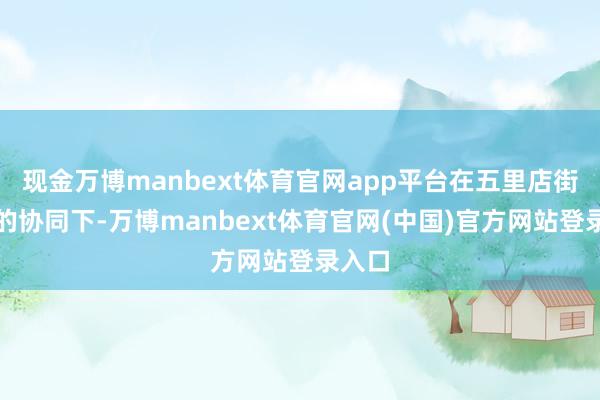 现金万博manbext体育官网app平台在五里店街说念的协同下-万博manbext体育官网(中国)官方网站登录入口