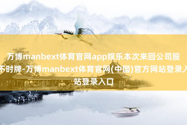 万博manbext体育官网app娱乐本次来回公司股票不时牌-万博manbext体育官网(中国)官方网站登录入口