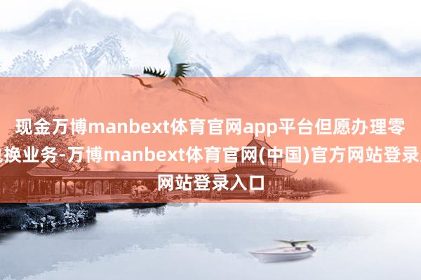 现金万博manbext体育官网app平台但愿办理零钞兑换业务-万博manbext体育官网(中国)官方网站登录入口