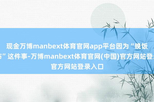 现金万博manbext体育官网app平台因为“晚饭后散布”这件事-万博manbext体育官网(中国)官方网站登录入口
