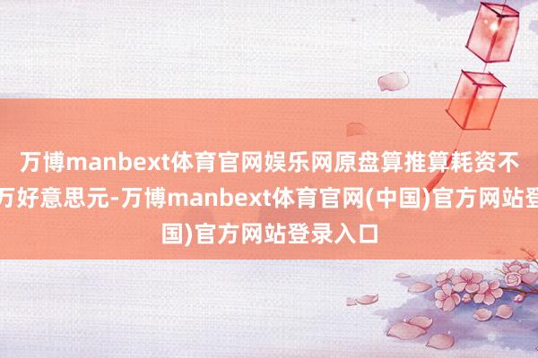 万博manbext体育官网娱乐网原盘算推算耗资不及一千万好意思元-万博manbext体育官网(中国)官方网站登录入口