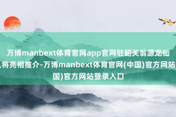 万博manbext体育官网app官网驻韶关翁源龙仙镇责任队将亮相推介-万博manbext体育官网(中国)官方网站登录入口