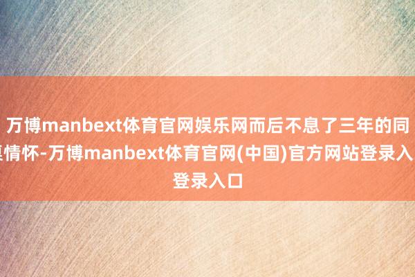 万博manbext体育官网娱乐网而后不息了三年的同桌情怀-万博manbext体育官网(中国)官方网站登录入口