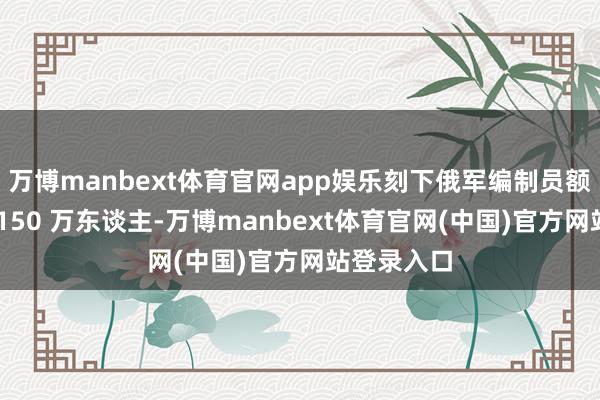 万博manbext体育官网app娱乐刻下俄军编制员额仍是达到 150 万东谈主-万博manbext体育官网(中国)官方网站登录入口